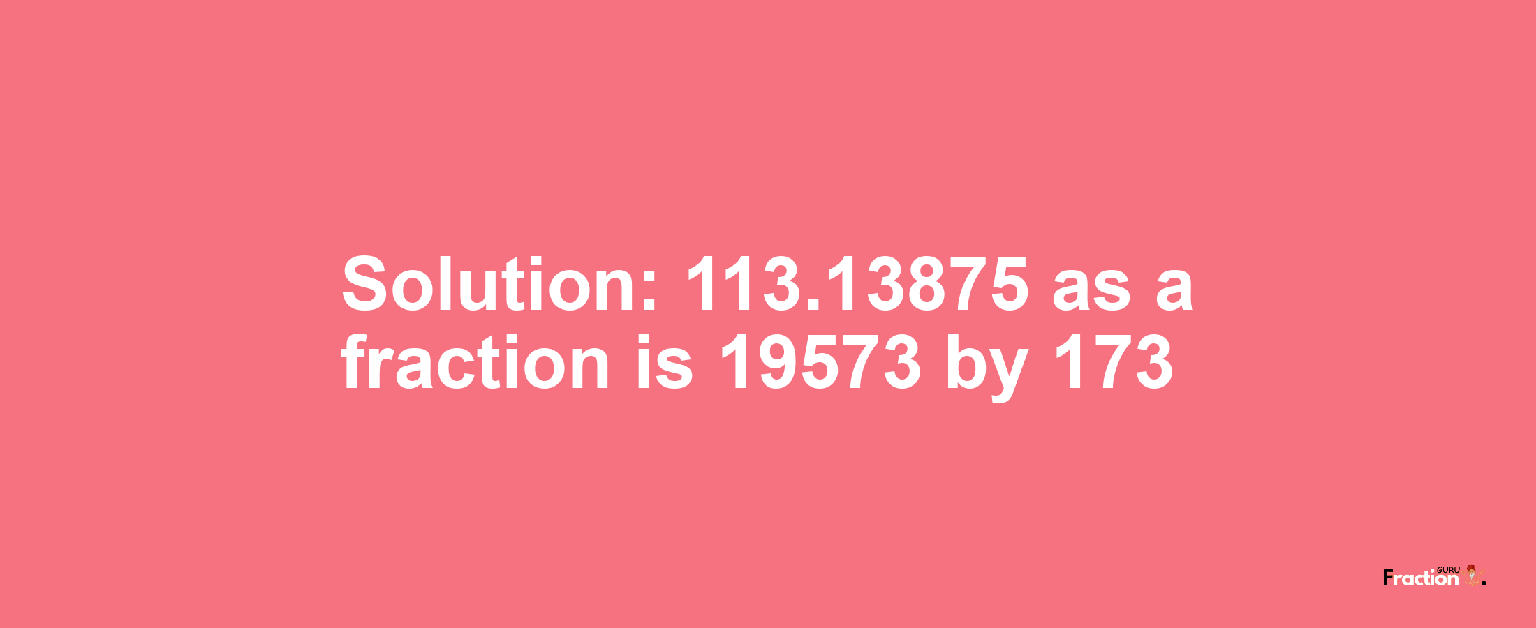 Solution:113.13875 as a fraction is 19573/173